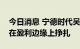 今日消息 宁德时代吴凯：今年虽没亏本，但在盈利边缘上挣扎