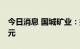 今日消息 国城矿业：拟定增募资不超过13亿元