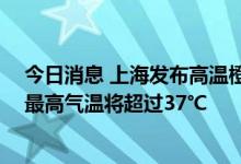 今日消息 上海发布高温橙色预警 预计全市大部地区今天的最高气温将超过37℃