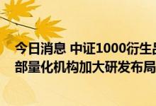 今日消息 中证1000衍生品有望成为量化策略新发力点，头部量化机构加大研发布局力度