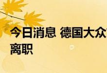 今日消息 德国大众首席执行官确认将于8月底离职