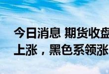 今日消息 期货收盘：国内期货夜盘收盘普遍上涨，黑色系领涨