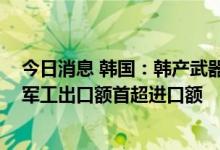 今日消息 韩国：韩产武器近5年出口环比增近177%，去年军工出口额首超进口额