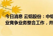 今日消息 云铝股份：中铝集团承诺在2019年内开始筹划同业竞争业务整合工作，并承诺五年内解决问题