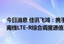 今日消息 佳讯飞鸿：携手华为成功签约莫桑比克CFM铁路南线LTE-R综合调度通信系统项目