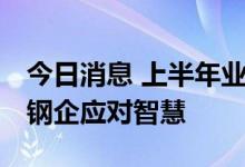 今日消息 上半年业绩整体低迷 行业变局考验钢企应对智慧