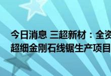 今日消息 三超新材：全资子公司拟购买“年产4100万公里超细金刚石线锯生产项目”用地