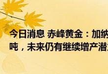 今日消息 赤峰黄金：加纳瓦萨金矿2月-12月预算产量约5.2吨，未来仍有继续增产潜力