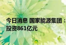 今日消息 国家能源集团：上半年集中开工电力项目11个 总投资861亿元