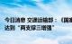 今日消息 交通运输部：《国家公路网规划》新增线路布局将达到“两支撑三增强”