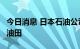 今日消息 日本石油公司ENEOS重启鹿岛CDU油田