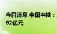 今日消息 中国中铁：二季度新签合同金额6062亿元