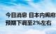 今日消息 日本内阁府将本财年GDP实际增长预期下调至2%左右