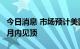 今日消息 市场预计美国联邦基金利率将在6个月内见顶