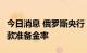 今日消息 俄罗斯央行：将从8月起提高法定存款准备金率