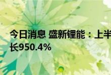 今日消息 盛新锂能：上半年实现净利润30.19亿元，同比增长950.4%