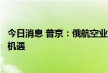 今日消息 普京：俄航空业虽受西方制裁影响但同时也是发展机遇