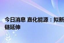 今日消息 嘉化能源：拟新设全资孙公司，推进公司氢能产业链延伸