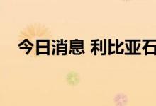 今日消息 利比亚石油日产量已达110万桶