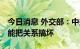 今日消息 外交部：中美两国只能搞好关系 不能把关系搞坏