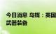 今日消息 乌媒：英国等国继续向乌克兰输送武器装备