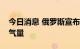 今日消息 俄罗斯宣布进一步下调北溪管道输气量