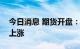 今日消息 期货开盘：国内期货夜盘开盘普遍上涨