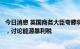 今日消息 英国商务大臣夸滕将与北海石油、天然气公司会面，讨论能源暴利税