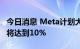 今日消息 Meta计划大规模裁员：员工称最高将达到10%