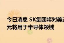 今日消息 SK集团将对美追加投资220亿美元 其中150亿美元将用于半导体领域