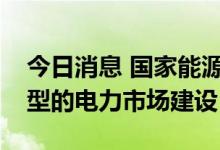 今日消息 国家能源局：推进适应能源结构转型的电力市场建设