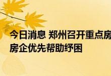 今日消息 郑州召开重点房企项目情况汇报会议，对7家头部房企优先帮助纾困