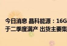 今日消息 晶科能源：16GW大尺寸N型TOPCon电池产能已于二季度满产 出货主要集中在下半年