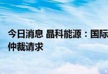 今日消息 晶科能源：国际商会国际仲裁院已受理针对公司的仲裁请求