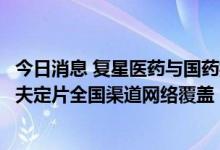 今日消息 复星医药与国药控股签署战略协议，加速推进阿兹夫定片全国渠道网络覆盖