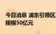 今日消息 浦东引领区产业发展基金启动 首期规模50亿元