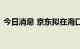 今日消息 京东拟在海口落地数字经济产业园