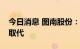 今日消息 图南股份：高温合金十年内不会被取代