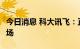 今日消息 科大讯飞：正积极布局C端消费者市场