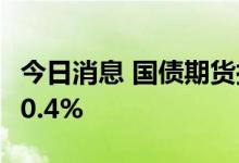 今日消息 国债期货拉升 10年期主力合约上涨0.4%