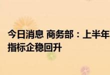 今日消息 商务部：上半年商务运行呈现恢复态势，商务主要指标企稳回升