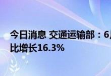 今日消息 交通运输部：6月公路水路交通固定资产投资额同比增长16.3%