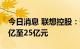 今日消息 联想控股：预计上半年净利润约15亿至25亿元