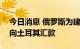 今日消息 俄罗斯为建设200亿美元的核电站向土耳其汇款