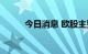 今日消息 欧股主要股指初步收涨