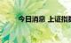 今日消息 上证指数跌幅扩大至1%