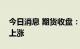 今日消息 期货收盘：国内期货夜盘收盘普遍上涨