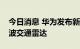 今日消息 华为发布新一代超远距高精度毫米波交通雷达