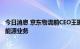 今日消息 京东物流前CEO王振辉将加盟协鑫集团，负责移动能源业务