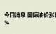 今日消息 国际油价涨幅扩大，美布两油均涨3%